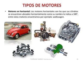 • Motores en horizontal: Los motores horizontales son los que sus cilindros
se encuentran ubicados horizontalmente como su nombre lo indica a 180°,
entre estos motores encontramos por ejemplo: wolksvagen.
16
TECNÓLOGO. MARIO A. VALENZUELA D.
 