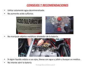 • Utilice solamente agua desmineralizada.
• No aumente acido sulfúrico.
• No manipule objetos metálicos alrededor de la batería.
• Si algún liquido salpica a sus ojos, lávese con agua y jabón y busque un medico.
• No intente abrir la batería.
CONSEJOS Y RECOMENDACIONES
Tenologo.Mario A.Valenzuela D.
 