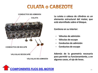 La culata o cabeza de cilindros es un
elemento estructural del motor, que
está atornillado sobre el bloque.
Contiene en su interior:
– Válvulas de admisión
– Válvulas de escape
– Conductos de admisión
– Conductos de escape
Además de la geometría necesaria
para permitir su funcionamiento, y en
algunos casos, el eje de levas.
18
 