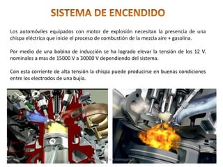 Los automóviles equipados con motor de explosión necesitan la presencia de una
chispa eléctrica que inicie el proceso de combustión de la mezcla aire + gasolina.
Por medio de una bobina de inducción se ha logrado elevar la tensión de los 12 V.
nominales a mas de 15000 V a 30000 V dependiendo del sistema.
Con esta corriente de alta tensión la chispa puede producirse en buenas condiciones
entre los electrodos de una bujía.
Tenologo.Mario A.Valenzuela D.
 