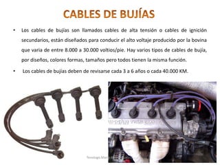 • Los cables de bujías son llamados cables de alta tensión o cables de ignición
secundarios, están diseñados para conducir el alto voltaje producido por la bovina
que varia de entre 8.000 a 30.000 voltios/pie. Hay varios tipos de cables de bujía,
por diseños, colores formas, tamaños pero todos tienen la misma función.
• Los cables de bujías deben de revisarse cada 3 a 6 años o cada 40.000 KM.
Tenologo.Mario A.Valenzuela D.
 