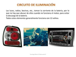 Las luces, radios, bocinas, etc., toman la corriente de la batería, por lo
que no hay que abusar de ellos cuando no funciona el motor, para evitar
la descarga de la batería.
Todos estos elementos generalmente funciona con 12 voltios.
Tenologo.Mario A.Valenzuela D.
 