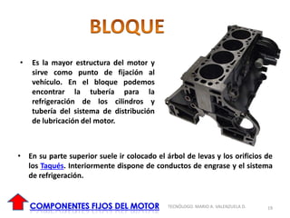 • Es la mayor estructura del motor y
sirve como punto de fijación al
vehículo. En el bloque podemos
encontrar la tubería para la
refrigeración de los cilindros y
tubería del sistema de distribución
de lubricación del motor.
• En su parte superior suele ir colocado el árbol de levas y los orificios de
los Taqués. Interiormente dispone de conductos de engrase y el sistema
de refrigeración.
19
TECNÓLOGO. MARIO A. VALENZUELA D.
 