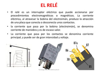 EL RELÉ
• El relé es un interruptor eléctrico que puede accionarse por
procedimientos electromagnéticos o magnéticos. La corriente
eléctrica, al atravesar la bobina del electroimán, produce la atracción
de una placa que conecta o desconecta unos contactos.
• la corriente que pasa por la bobina (electroimán), se denomina
corriente de maniobra y es de escaso valor.
• La corriente que pasa por los contactos se denomina corriente
principal, y puede ser de gran intensidad y voltaje.
Tenologo.Mario A.Valenzuela D.
 