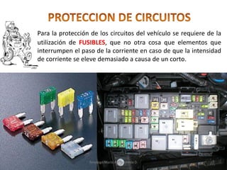 Para la protección de los circuitos del vehículo se requiere de la
utilización de FUSIBLES, que no otra cosa que elementos que
interrumpen el paso de la corriente en caso de que la intensidad
de corriente se eleve demasiado a causa de un corto.
Tenologo.Mario A.Valenzuela D.
 