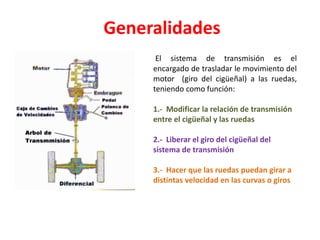 Generalidades
El sistema de transmisión es el
encargado de trasladar le movimiento del
motor (giro del cigüeñal) a las ruedas,
teniendo como función:
1.- Modificar la relación de transmisión
entre el cigüeñal y las ruedas
2.- Liberar el giro del cigüeñal del
sistema de transmisión
3.- Hacer que las ruedas puedan girar a
distintas velocidad en las curvas o giros
 