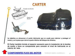 20
TECNÓLOGO. MARIO A. VALENZUELA D.
Su objetivo es almacenar el aceite lubricante que es usado para lubricar y proteger el
motor, y es la pieza que cierra la parte inferior del bloque de cilindros.
El Carter también brinda el espacio necesario para la instalación de la bomba
de aceite y tiene un componente para conocer el nivel de lubricante en el
interior de este.
 