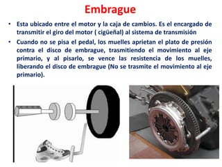 Embrague
• Esta ubicado entre el motor y la caja de cambios. Es el encargado de
transmitir el giro del motor ( cigüeñal) al sistema de transmisión
• Cuando no se pisa el pedal, los muelles aprietan el plato de presión
contra el disco de embrague, trasmitiendo el movimiento al eje
primario, y al pisarlo, se vence las resistencia de los muelles,
liberando el disco de embrague (No se trasmite el movimiento al eje
primario).
 