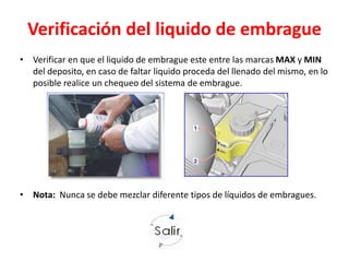 Verificación del liquido de embrague
• Verificar en que el liquido de embrague este entre las marcas MAX y MIN
del deposito, en caso de faltar liquido proceda del llenado del mismo, en lo
posible realice un chequeo del sistema de embrague.
• Nota: Nunca se debe mezclar diferente tipos de líquidos de embragues.
 