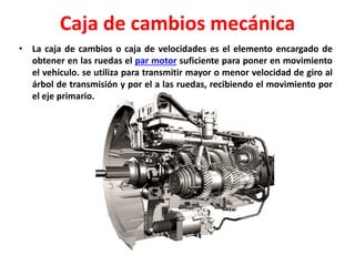 Caja de cambios mecánica
• La caja de cambios o caja de velocidades es el elemento encargado de
obtener en las ruedas el par motor suficiente para poner en movimiento
el vehículo. se utiliza para transmitir mayor o menor velocidad de giro al
árbol de transmisión y por el a las ruedas, recibiendo el movimiento por
el eje primario.
 