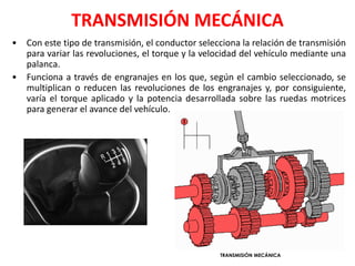 TRANSMISIÓN MECÁNICA
• Con este tipo de transmisión, el conductor selecciona la relación de transmisión
para variar las revoluciones, el torque y la velocidad del vehículo mediante una
palanca.
• Funciona a través de engranajes en los que, según el cambio seleccionado, se
multiplican o reducen las revoluciones de los engranajes y, por consiguiente,
varía el torque aplicado y la potencia desarrollada sobre las ruedas motrices
para generar el avance del vehículo.
TRANSMISIÓN MECÁNICA
 