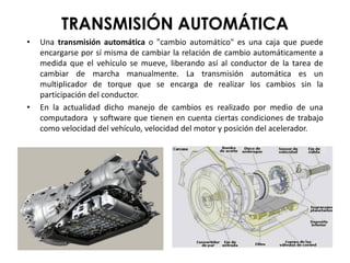 TRANSMISIÓN AUTOMÁTICA
• Una transmisión automática o "cambio automático" es una caja que puede
encargarse por sí misma de cambiar la relación de cambio automáticamente a
medida que el vehículo se mueve, liberando así al conductor de la tarea de
cambiar de marcha manualmente. La transmisión automática es un
multiplicador de torque que se encarga de realizar los cambios sin la
participación del conductor.
• En la actualidad dicho manejo de cambios es realizado por medio de una
computadora y software que tienen en cuenta ciertas condiciones de trabajo
como velocidad del vehículo, velocidad del motor y posición del acelerador.
 