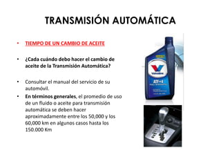TRANSMISIÓN AUTOMÁTICA
• TIEMPO DE UN CAMBIO DE ACEITE
• ¿Cada cuándo debo hacer el cambio de
aceite de la Transmisión Automática?
• Consultar el manual del servicio de su
automóvil.
• En términos generales, el promedio de uso
de un fluido o aceite para transmisión
automática se deben hacer
aproximadamente entre los 50,000 y los
60,000 km en algunos casos hasta los
150.000 Km
 