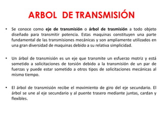 ARBOL DE TRANSMISIÓN
• Se conoce como eje de transmisión o árbol de trasmisión a todo objeto
diseñado para transmitir potencia. Estas maquinas constituyen una parte
fundamental de las transmisiones mecánicas y son ampliamente utilizados en
una gran diversidad de maquinas debido a su relativa simplicidad.
• Un árbol de transmisión es un eje que transmite un esfuerzo motriz y está
sometido a solicitaciones de torsión debido a la transmisión de un par de
fuerzas y puede estar sometido a otros tipos de solicitaciones mecánicas al
mismo tiempo.
• El árbol de transmisión recibe el movimiento de giro del eje secundario. El
árbol se une al eje secundario y al puente trasero mediante juntas, cardan y
flexibles.
 