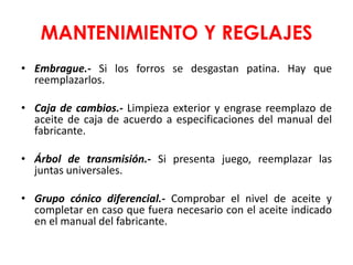 MANTENIMIENTO Y REGLAJES
• Embrague.- Si los forros se desgastan patina. Hay que
reemplazarlos.
• Caja de cambios.- Limpieza exterior y engrase reemplazo de
aceite de caja de acuerdo a especificaciones del manual del
fabricante.
• Árbol de transmisión.- Si presenta juego, reemplazar las
juntas universales.
• Grupo cónico diferencial.- Comprobar el nivel de aceite y
completar en caso que fuera necesario con el aceite indicado
en el manual del fabricante.
 