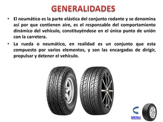 • El neumático es la parte elástica del conjunto rodante y se denomina
así por que contienen aire, es el responsable del comportamiento
dinámico del vehículo, constituyéndose en el único punto de unión
con la carretera.
• La rueda o neumático, en realidad es un conjunto que esta
compuesto por varios elementos, y son las encargadas de dirigir,
propulsar y detener el vehículo.
MENU
 