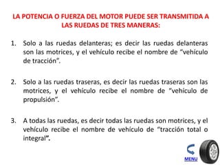 LA POTENCIA O FUERZA DEL MOTOR PUEDE SER TRANSMITIDA A
LAS RUEDAS DE TRES MANERAS:
1. Solo a las ruedas delanteras; es decir las ruedas delanteras
son las motrices, y el vehículo recibe el nombre de “vehículo
de tracción”.
2. Solo a las ruedas traseras, es decir las ruedas traseras son las
motrices, y el vehículo recibe el nombre de “vehículo de
propulsión”.
3. A todas las ruedas, es decir todas las ruedas son motrices, y el
vehículo recibe el nombre de vehículo de “tracción total o
integral”.
MENU
 