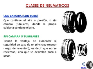CON CAMARA (CON TUBO)
Que contiene el aire a presión, o sin
cámara (tubulares) donde la propia
cubierta contiene el aire.
SIN CAMARA O TUBULARES
Tienen la ventaja de aumentar la
seguridad en cazo de un pinchazo (menor
riesgo de reventón), es decir que no se
revientan, sino que se desinflan poco a
poco.
MENU
 