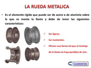 • Es el elemento rígido que puede ser de acero o de aluminio sobre
la que se monta la llanta y debe de tener las siguientes
características:
 Ser ligeras.
 Ser resistentes.
 Ofrecer una forma tal que al montaje
de la llanta no haya perdidas de aire.
 
