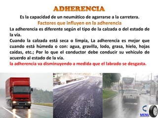 MENU
Es la capacidad de un neumático de agarrarse a la carretera.
La adherencia es diferente según el tipo de la calzada o del estado de
la vía.
Cuando la calzada está seca o limpia, La adherencia es mejor que
cuando está húmeda o con: agua, gravilla, lodo, grasa, hielo, hojas
caídas, etc.; Por lo que el conductor debe conducir su vehículo de
acuerdo al estado de la vía.
la adherencia va disminuyendo a medida que el labrado se desgasta.
 