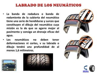 • La banda de rodadura o banda de
rodamiento de la cubierta del neumático
tiene una serie de hendiduras y surcos que
constituyen el dibujo del neumático cuya
misión es la de que se agarre mejor al
pavimento y consiga un drenaje eficaz del
agua.
• Los neumáticos no deben tener
deformaciones ni cortes, v su labrado o
dibujo tendrá una profundidad de al
menos 1,6 milímetros.
MENU
 