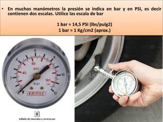 • En muchos manómetros la presión se indica en bar y en PSI, es decir
contienen dos escalas. Utilice las escala de bar
1 bar = 14,5 PSI (lbs/pulg2)
1 bar = 1 Kg/cm2 (aprox.)
 