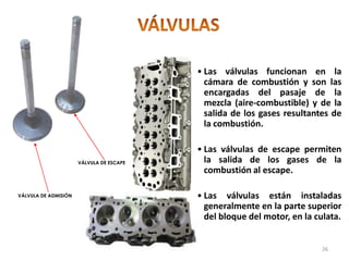 • Las válvulas funcionan en la
cámara de combustión y son las
encargadas del pasaje de la
mezcla (aire-combustible) y de la
salida de los gases resultantes de
la combustión.
• Las válvulas de escape permiten
la salida de los gases de la
combustión al escape.
• Las válvulas están instaladas
generalmente en la parte superior
del bloque del motor, en la culata.
VÁLVULA DE ADMISIÓN
VÁLVULA DE ESCAPE
26
 