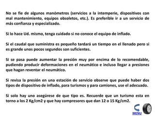 MENU
No se fie de algunos manómetros (servicios a la intemperie, dispositivos con
mal mantenimiento, equipos obsoletos, etc.). Es preferible ir a un servicio de
más confianza y especializado.
Si lo hace Ud. mismo, tenga cuidado si no conoce el equipo de inflado.
Si el caudal que suministra es pequeño tardará un tiempo en el llenado pero si
es grande unos pocos segundos son suficientes.
Si se pasa puede aumentar la presión muy por encima de lo recomendable,
pudiendo producir deformaciones en el neumático e incluso llegar a presiones
que hagan reventar el neumático.
Si revisa la presión en una estación de servicio observe que puede haber dos
tipos de dispositivo de inflado, para turismos y para camiones, use el adecuado.
Si solo hay uno asegúrese de que tipo es. Recuerde que un turismo esta en
torno a los 2 Kg/cm2 y que hay compresores que dan 12 o 15 Kg/cm2.
 