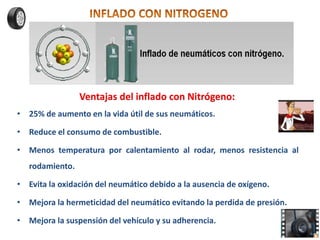 Ventajas del inflado con Nitrógeno:
• 25% de aumento en la vida útil de sus neumáticos.
• Reduce el consumo de combustible.
• Menos temperatura por calentamiento al rodar, menos resistencia al
rodamiento.
• Evita la oxidación del neumático debido a la ausencia de oxígeno.
• Mejora la hermeticidad del neumático evitando la perdida de presión.
• Mejora la suspensión del vehículo y su adherencia.
 