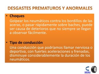 • Choques
Golpear los neumáticos contra los bordillos de las
aceras, o pasar rápidamente sobre baches, puede
ser causa de deterioros que no siempre se llegan
a observar fácilmente.
• Tipo de conducción
Una conducción que podríamos llamar nerviosa o
deportiva, con fuertes aceleraciones y frenadas,
disminuye considerablemente la duración de los
neumáticos.
MENU
 