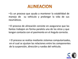 • Es un proceso que ayuda a mantener la estabilidad de
manejo de su vehículo y prolongar la vida de sus
neumáticos.
• El proceso de alineación consiste en asegurarse que las
llantas trabajen en forma paralela una de las otras y que
tengan contacto con el pavimento en el Angulo correcto.
• El proceso se realiza mediante sistemas computarizados,
en el cual se ajustan las relaciones entre los componentes
de la suspensión, dirección y ruedas del vehículo.
MENU
 