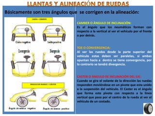 CAMBER O ÁNGULO DE INCLINACIÓN:
Es el ángulo que los neumáticos forman con
respecto a la vertical al ver el vehículo por el frente
o por detrás.
TOE O CONVERGENCIA:
Al ver las ruedas desde la parte superior del
vehículo estas deben ser paralelas, si ambas
apuntan hacia a dentro se tiene convergencia, por
lo contrario se tendrá divergencia.
CASTER O ÁNGULO DE INCLINACIÓN DEL EJE:
Cuando se gira el volante de la dirección las ruedas
responden moviéndose en un pivote que esta unido
a la suspensión del vehículo. El Caster es el ángulo
que forma este pivote con respecto a la línea
vertical que pasa por el centro de la rueda al ver el
vehículo de un costado.
Básicamente son tres ángulos que se corrigen en la alineación:
 