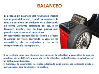 El proceso de balanceo del neumático implica
que el peso del mismo, cuando se monta en la
rueda y en el eje del vehículo, este distribuido
en forma uniforme alrededor del eje, o en
términos simples, que no haya puntos mas
pesados que otros en el neumático.
Un neumático desequilibrado tiende a afectar
la calidad del viaje, acortando la vida de los
neumáticos, de lo cojinetes y de otros
componentes de la suspensión.
Si su vehículo tiene una vibración que varia con la velocidad, y generalmente aparece
alrededor de los 80 km/h y aumenta con la velocidad, probablemente se relacione con
un problema de balanceo.
El balanceo de neumáticos se realiza añadiendo peso donde sea necesario desde el
punto pesado, para equilibrar el neumático.
 