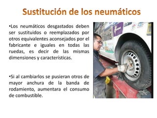•Los neumáticos desgastados deben
ser sustituidos o reemplazados por
otros equivalentes aconsejados por el
fabricante e iguales en todas las
ruedas, es decir de las mismas
dimensiones y características.
•Si al cambiarlos se pusieran otros de
mayor anchura de la banda de
rodamiento, aumentara el consumo
de combustible.
 