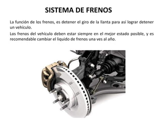SISTEMA DE FRENOS
La función de los frenos, es detener el giro de la llanta para así lograr detener
un vehículo.
Los frenos del vehículo deben estar siempre en el mejor estado posible, y es
recomendable cambiar el liquido de frenos una ves al año.
 