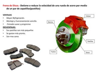 Freno de Disco.- Detiene o reduce la velocidad de una rueda de acero por medio
de un par de zapatillas(pastillas)
VENTAJAS
• Mayor Refrigeración.
• Montaje y Funcionamiento sencillo.
• Frenada suave y progresiva
DESVENTAJAS:
• Sus pastillas son más pequeñas
• Se gastan más pronto.
• Son mas caros
 