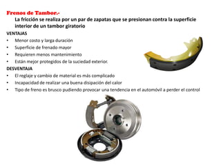 Frenos de Tambor.-
La fricción se realiza por un par de zapatas que se presionan contra la superficie
interior de un tambor giratorio
VENTAJAS
• Menor costo y larga duración
• Superficie de frenado mayor
• Requieren menos mantenimiento
• Están mejor protegidos de la suciedad exterior.
DESVENTAJA
• El reglaje y cambio de material es más complicado
• Incapacidad de realizar una buena disipación del calor
• Tipo de freno es brusco pudiendo provocar una tendencia en el automóvil a perder el control
 