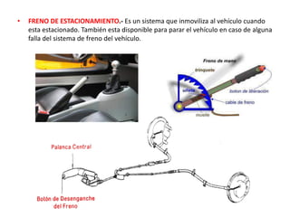 • FRENO DE ESTACIONAMIENTO.- Es un sistema que inmoviliza al vehículo cuando
esta estacionado. También esta disponible para parar el vehículo en caso de alguna
falla del sistema de freno del vehículo.
 