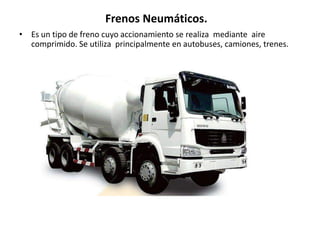 • Es un tipo de freno cuyo accionamiento se realiza mediante aire
comprimido. Se utiliza principalmente en autobuses, camiones, trenes.
Frenos Neumáticos.
 
