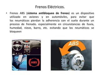 Frenos Eléctricos.
• Frenos ABS (sistema antibloqueo de frenos) es un dispositivo
utilizado en aviones y en automóviles, para evitar que
los neumáticos pierdan la adherencia con el suelo durante un
proceso de frenado. especialmente en circunstancias de lluvia,
humedad, nieve, barro, etc. evitando que los neumáticos se
bloqueen
 