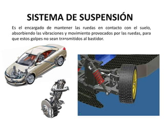 SISTEMA DE SUSPENSIÓN
Es el encargado de mantener las ruedas en contacto con el suelo,
absorbiendo las vibraciones y movimiento provocados por las ruedas, para
que estos golpes no sean transmitidos al bastidor.
 