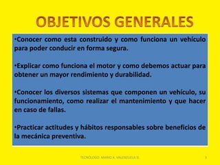 •Conocer como esta construido y como funciona un vehículo
para poder conducir en forma segura.
•Explicar como funciona el motor y como debemos actuar para
obtener un mayor rendimiento y durabilidad.
•Conocer los diversos sistemas que componen un vehículo, su
funcionamiento, como realizar el mantenimiento y que hacer
en caso de fallas.
•Practicar actitudes y hábitos responsables sobre beneficios de
la mecánica preventiva.
3
TECNÓLOGO. MARIO A. VALENZUELA D.
 