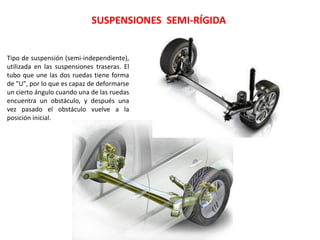 SUSPENSIONES SEMI-RÍGIDA
Tipo de suspensión (semi-independiente),
utilizada en las suspensiones traseras. El
tubo que une las dos ruedas tiene forma
de "U", por lo que es capaz de deformarse
un cierto ángulo cuando una de las ruedas
encuentra un obstáculo, y después una
vez pasado el obstáculo vuelve a la
posición inicial.
 
