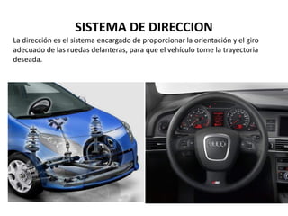 La dirección es el sistema encargado de proporcionar la orientación y el giro
adecuado de las ruedas delanteras, para que el vehículo tome la trayectoria
deseada.
SISTEMA DE DIRECCION
 