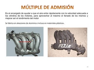 Es el encargado de ayudar a que el aire entre rápidamente con la velocidad adecuada a
los cilindros de los motores, para aprovechar al máximo el llenado de los mismos y
mejorar así el rendimiento del motor
Se fabrica en aleaciones de aluminio e incluso en materiales plásticos.
31
 