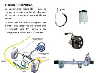 • DIRECCIÓN HIDRÁULICA.
• Es un sistema mediante el cual se
reduce la fuerza que ha de efectuar
el conductor sobre el volante de un
coche
• La dirección hidráulica incorpora una
bomba, que presuriza un líquido que
es enviado por los tubos y las
mangueras a la caja de la dirección.
 
