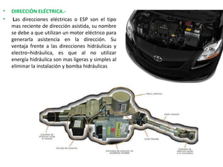 • DIRECCIÓN ELÉCTRICA.-
• Las direcciones eléctricas o ESP son el tipo
mas reciente de dirección asistida, su nombre
se debe a que utilizan un motor eléctrico para
generarla asistencia en la dirección. Su
ventaja frente a las direcciones hidráulicas y
electro–hidráulica, es que al no utilizar
energía hidráulica son mas ligeras y simples al
eliminar la instalación y bomba hidráulicas
 