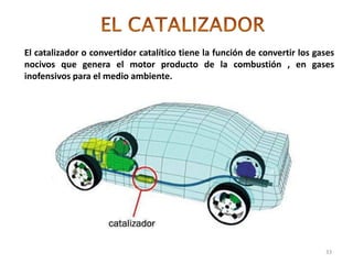 33
El catalizador o convertidor catalítico tiene la función de convertir los gases
nocivos que genera el motor producto de la combustión , en gases
inofensivos para el medio ambiente.
 
