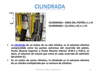 CILINDRADA = ÁREA DEL PISTÓN x L x N
CILINDRADA = (3,1416 x r2) x L x N
• La cilindrada de un motor de un sólo cilindro, es el volumen efectivo
comprendido entre los puntos extremos del recorrido del pistón,
Punto Muerto Superior y Punto Muerto Inferior (P.M.S y P.M.I), es
decir, el volumen de mezcla que entra en cada recorrido de admisión
del pistón (L).
• En un motor de varios cilindros, la cilindrada es el volumen efectivo
de un cilindro multiplicado por su número de cilindros.
35
TECNÓLOGO. MARIO A. VALENZUELA D.
 