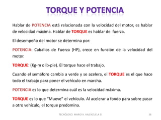Hablar de POTENCIA está relacionada con la velocidad del motor, es hablar
de velocidad máxima. Hablar de TORQUE es hablar de fuerza.
El desempeño del motor se determina por:
POTENCIA: Caballos de Fuerza (HP), crece en función de la velocidad del
motor.
TORQUE: (Kg-m o lb-pie). El torque hace el trabajo.
Cuando el semáforo cambia a verde y se acelera, el TORQUE es el que hace
todo el trabajo para poner el vehículo en marcha.
POTENCIA es lo que determina cuál es la velocidad máxima.
TORQUE es lo que “Mueve” el vehículo. Al acelerar a fondo para sobre pasar
a otro vehículo, el torque predomina.
38
TECNÓLOGO. MARIO A. VALENZUELA D.
 